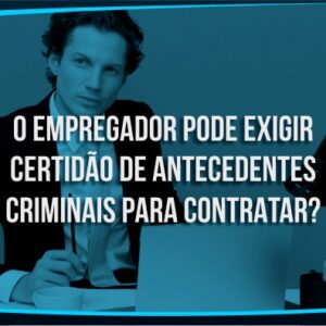 O empregador pode exigir certidão de antecedentes criminais para contratar?